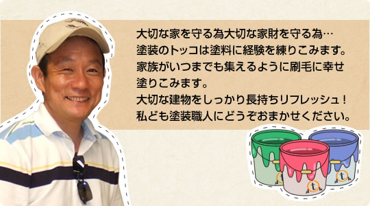 大切な家を守る為大切な家財を守る為…塗装のトッコは塗料に経験を練りこみます。家族がいつまでも集えるように刷毛に幸せ塗りこみます。大切な建物をしっかり長持ちリフレッシュ私ども塗装職人にどうぞおまかせください